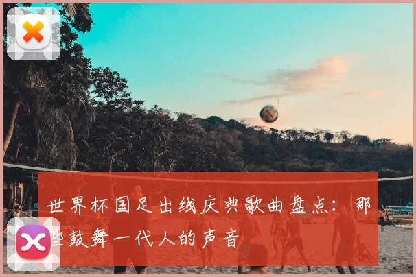 世界杯国足出线庆典歌曲盘点：那些鼓舞一代人的声音