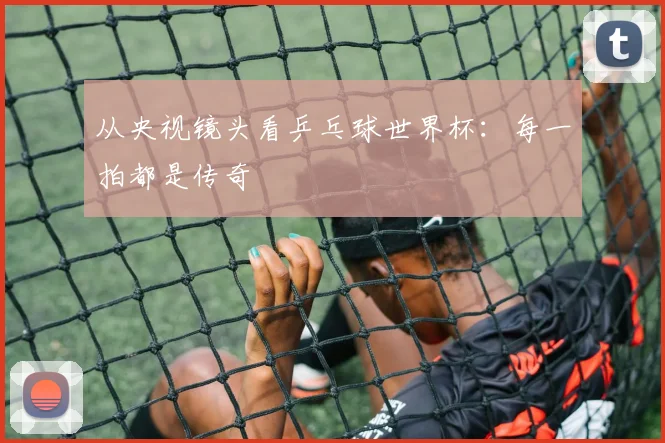 从央视镜头看乒乓球世界杯：每一拍都是传奇