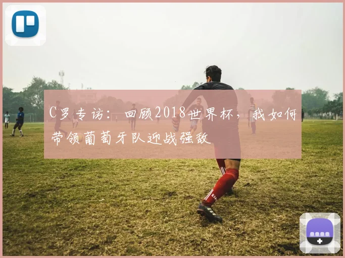 C罗专访:回顾2018世界杯,我如何带领葡萄牙队迎战强敌