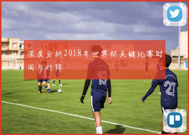 深度分析2018年世界杯关键比赛时间与对阵