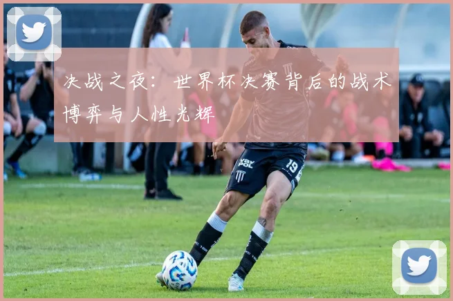 决战之夜：世界杯决赛背后的战术博弈与人性光辉