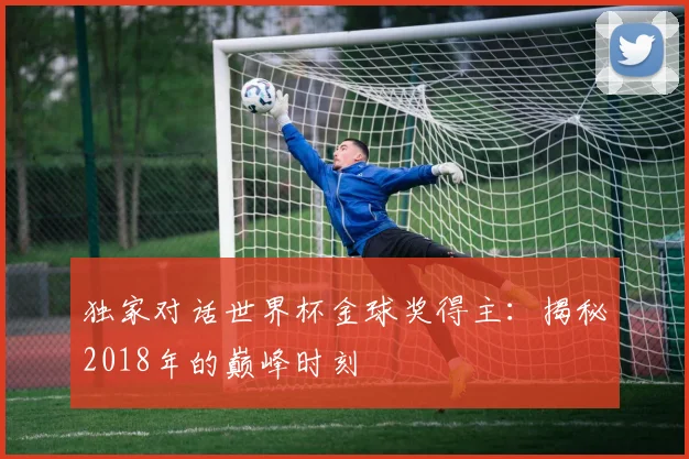 独家对话世界杯金球奖得主：揭秘2018年的巅峰时刻