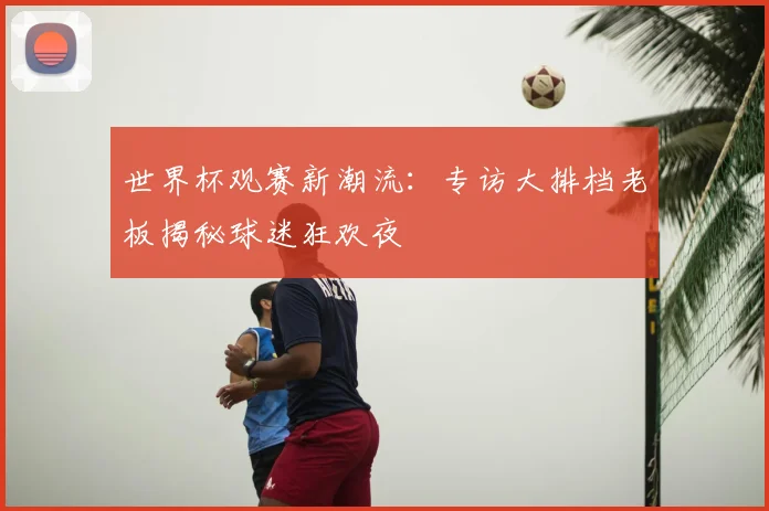 世界杯观赛新潮流:专访大排档老板揭秘球迷狂欢夜