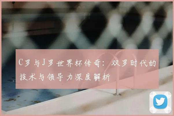 C罗与J罗世界杯传奇：双罗时代的技术与领导力深度解析