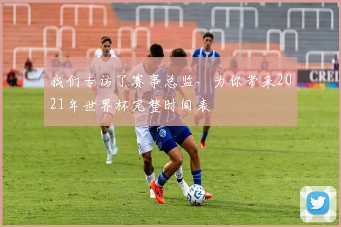 我们专访了赛事总监，为你带来2021年世界杯完整时间表