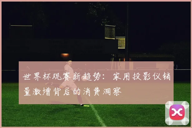 世界杯观赛新趋势:家用投影仪销量激增背后的消费洞察