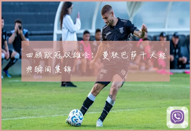 回顾欧冠双雄会：曼联巴萨十大经典瞬间集锦