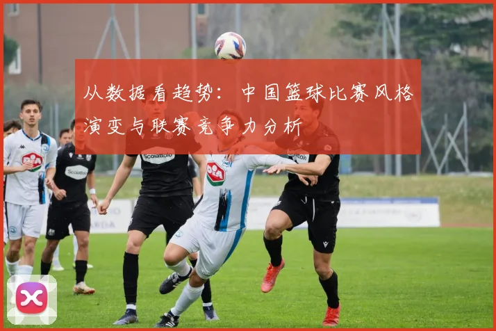 从数据看趋势：中国篮球比赛风格演变与联赛竞争力分析