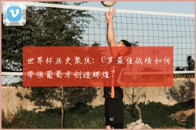 世界杯历史聚焦：C罗最佳战绩如何带领葡萄牙创造辉煌？