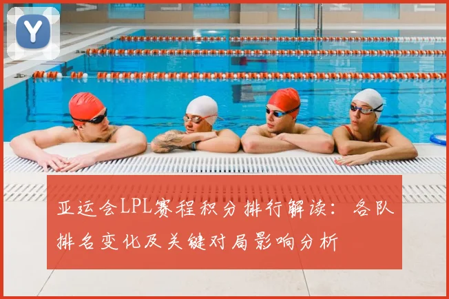 亚运会LPL赛程积分排行解读：各队排名变化及关键对局影响分析