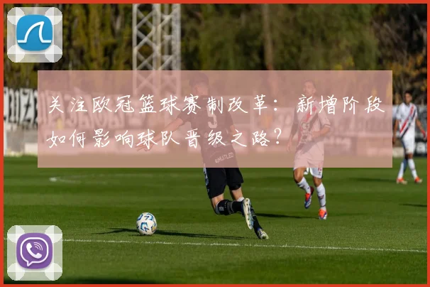 关注欧冠篮球赛制改革：新增阶段如何影响球队晋级之路？