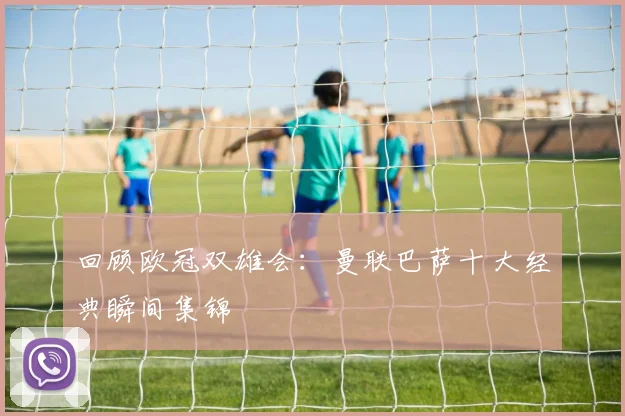 回顾欧冠双雄会：曼联巴萨十大经典瞬间集锦