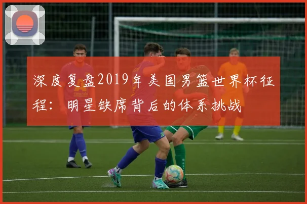 深度复盘2019年美国男篮世界杯征程：明星缺席背后的体系挑战