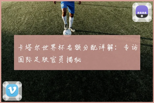 卡塔尔世界杯名额分配详解：专访国际足联官员揭秘