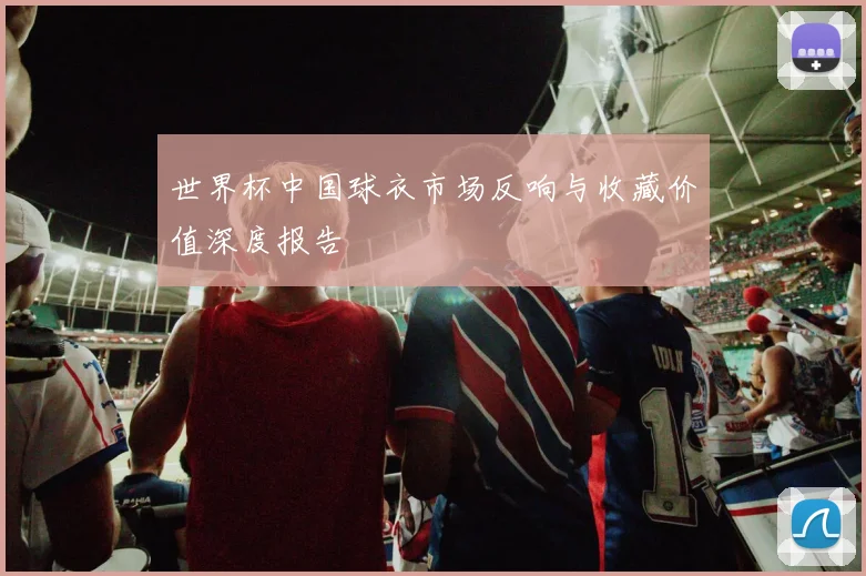 世界杯中国球衣市场反响与收藏价值深度报告