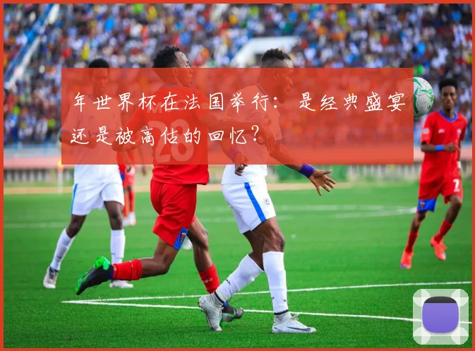 年世界杯在法国举行：是经典盛宴还是被高估的回忆？