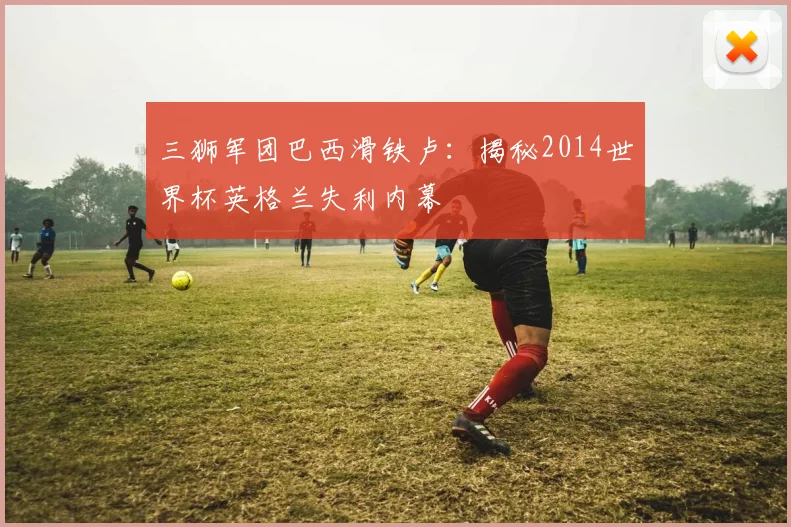 三狮军团巴西滑铁卢：揭秘2014世界杯英格兰失利内幕