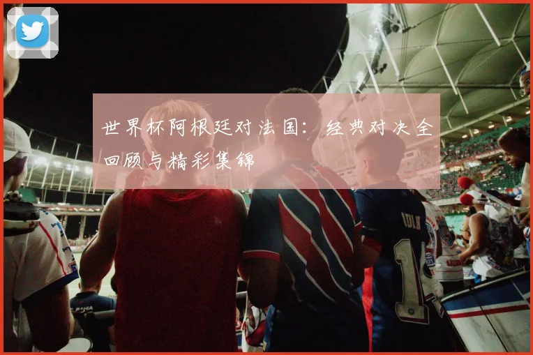 世界杯阿根廷对法国：经典对决全回顾与精彩集锦