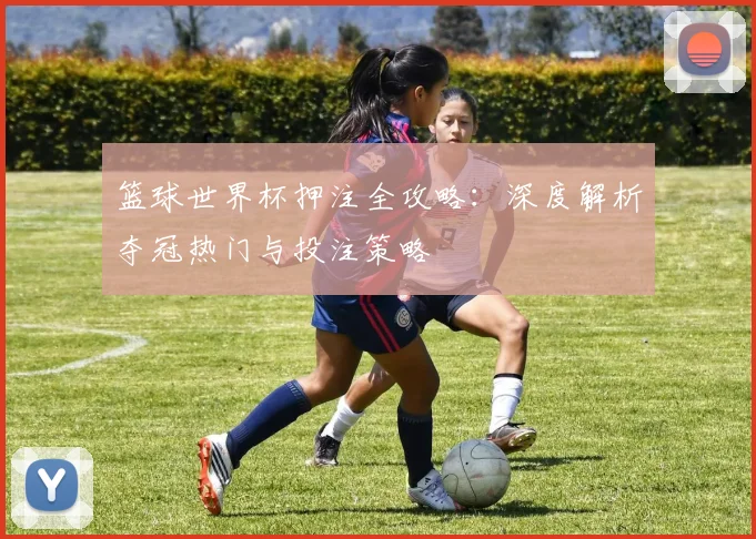 篮球世界杯押注全攻略：深度解析夺冠热门与投注策略